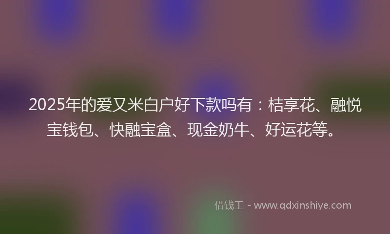 2025年的爱又米白户好下款吗有：桔享花、融悦宝钱包、快融宝盒、现金奶牛、好运花等。