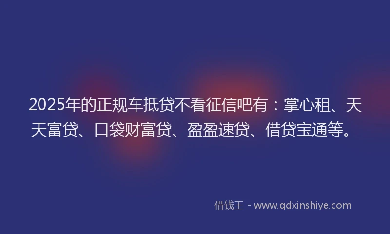 2025年的正规车抵贷不看征信吧有：掌心租、天天富贷、口袋财富贷、盈盈速贷、借贷宝通等。