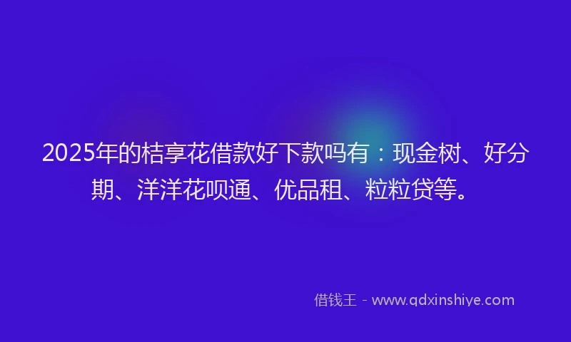 2025年的桔享花借款好下款吗有：现金树、好分期、洋洋花呗通、优品租、粒粒贷等。