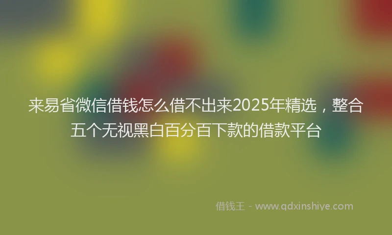 来易省微信借钱怎么借不出来2025年精选，整合五个无视黑白百分百下款的借款平台