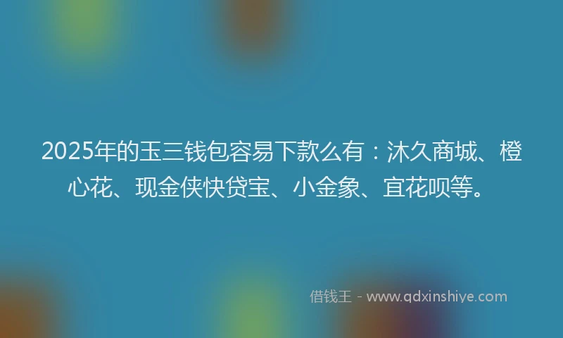 2025年的玉三钱包容易下款么有：沐久商城、橙心花、现金侠快贷宝、小金象、宜花呗等。
