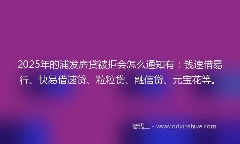 2025年的浦发房贷被拒会怎么通知有：钱速借易行、快易借速贷、粒粒贷、融信贷、元宝花等。