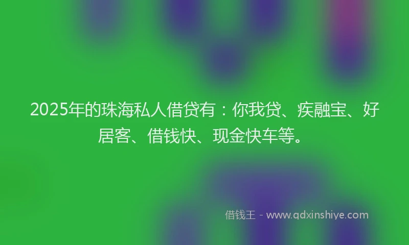 2025年的珠海私人借贷有：你我贷、疾融宝、好居客、借钱快、现金快车等。