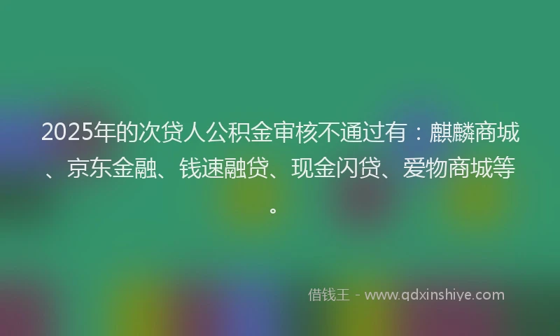 2025年的次贷人公积金审核不通过有：麒麟商城、京东金融、钱速融贷、现金闪贷、爱物商城等。