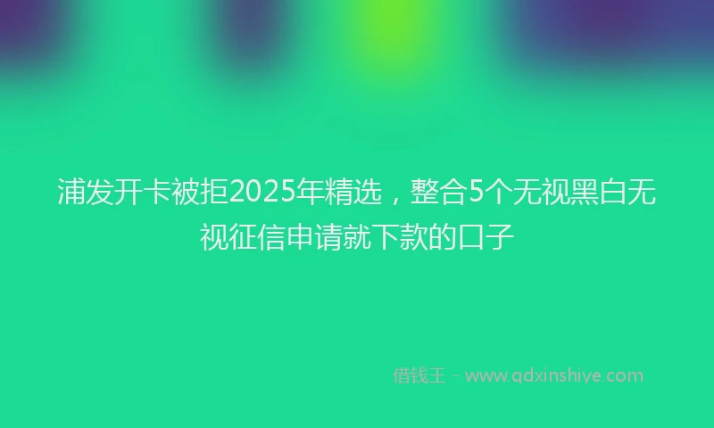 浦发开卡被拒2025年精选，整合5个无视黑白无视征信申请就下款的口子