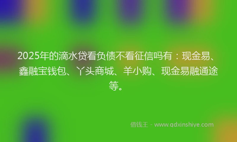 2025年的滴水贷看负债不看征信吗有：现金易、鑫融宝钱包、丫头商城、羊小购、现金易融通途等。