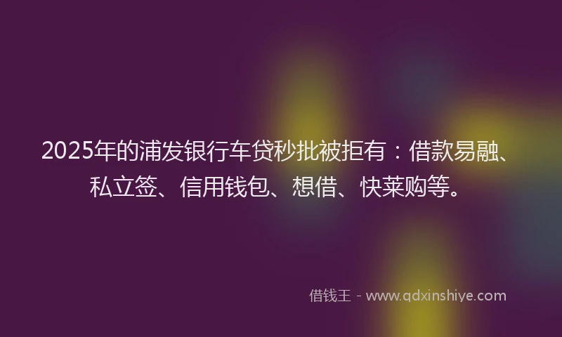2025年的浦发银行车贷秒批被拒有：借款易融、私立签、信用钱包、想借、快莱购等。