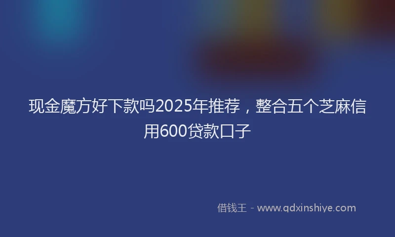 现金魔方好下款吗2025年推荐，整合五个芝麻信用600贷款口子