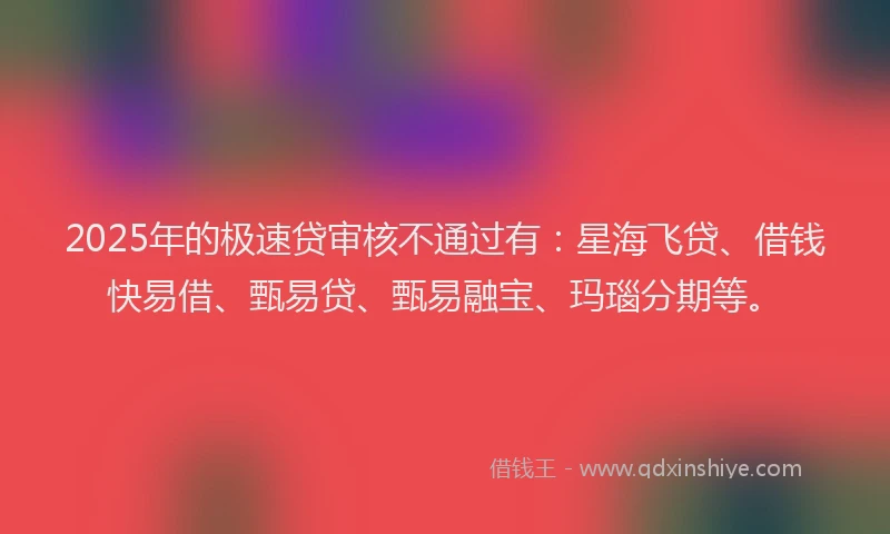 2025年的极速贷审核不通过有：星海飞贷、借钱快易借、甄易贷、甄易融宝、玛瑙分期等。