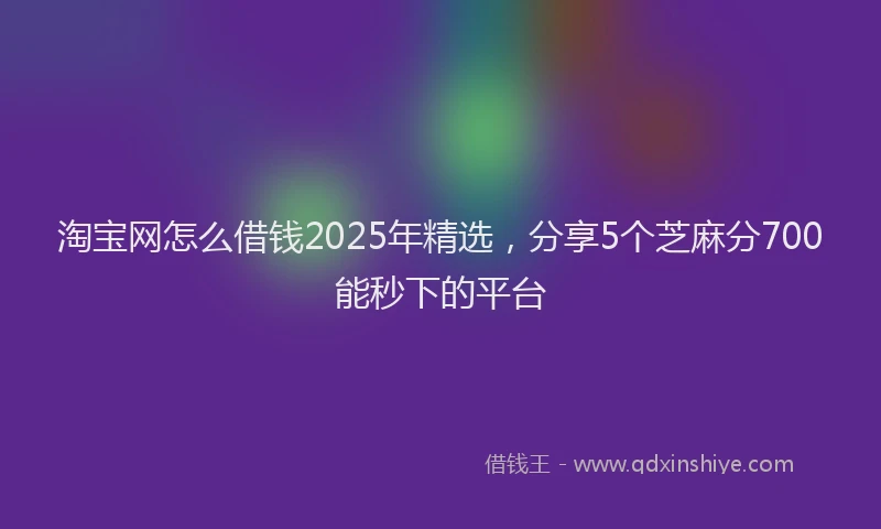淘宝网怎么借钱2025年精选，分享5个芝麻分700能秒下的平台