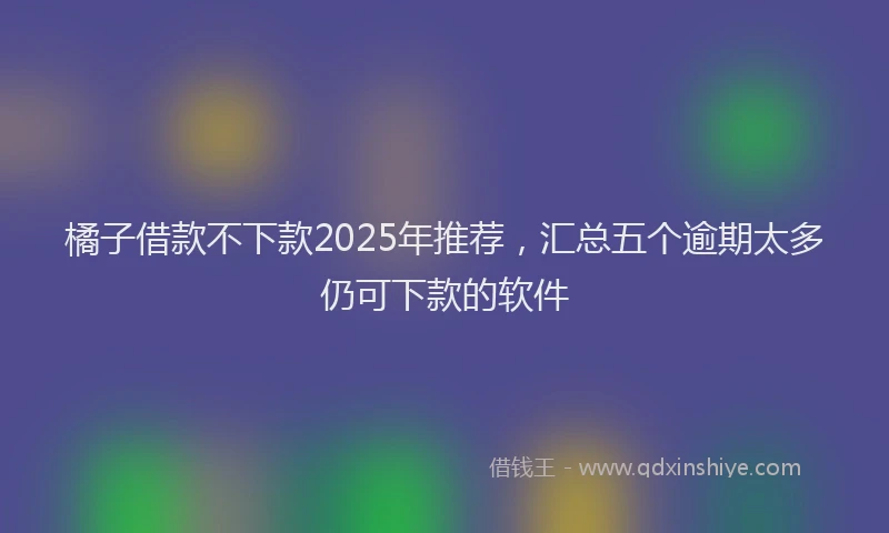 橘子借款不下款2025年推荐，汇总五个逾期太多仍可下款的软件