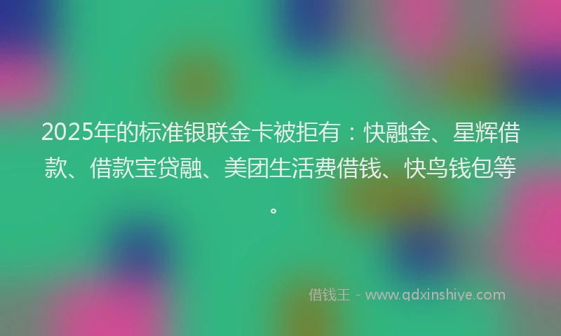 2025年的标准银联金卡被拒有：快融金、星辉借款、借款宝贷融、美团生活费借钱、快鸟钱包等。