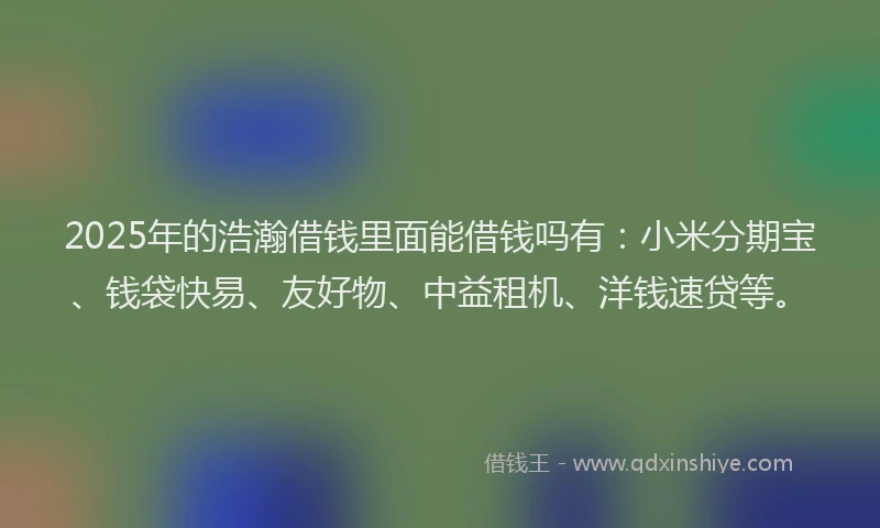 2025年的浩瀚借钱里面能借钱吗有：小米分期宝、钱袋快易、友好物、中益租机、洋钱速贷等。
