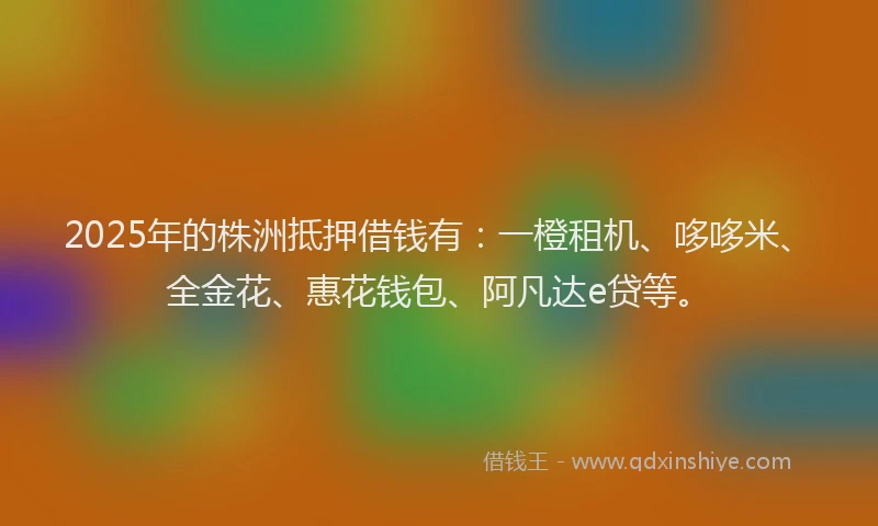 2025年的株洲抵押借钱有：一橙租机、哆哆米、全金花、惠花钱包、阿凡达e贷等。