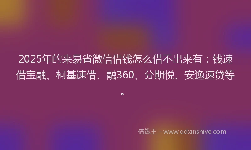 2025年的来易省微信借钱怎么借不出来有：钱速借宝融、柯基速借、融360、分期悦、安逸速贷等。