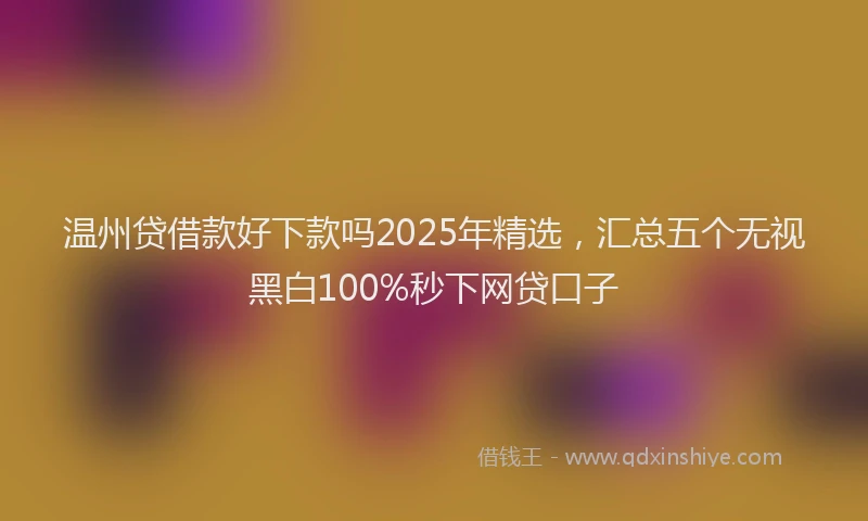 温州贷借款好下款吗2025年精选，汇总五个无视黑白100%秒下网贷口子