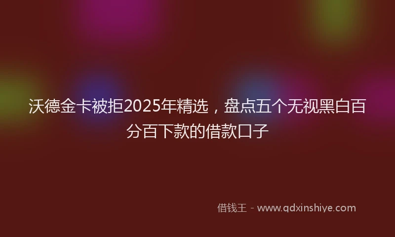 沃德金卡被拒2025年精选，盘点五个无视黑白百分百下款的借款口子