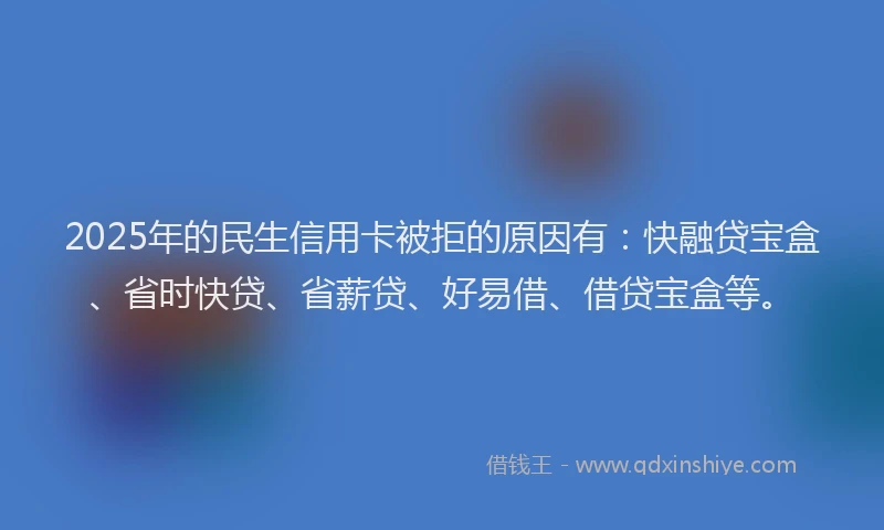 2025年的民生信用卡被拒的原因有：快融贷宝盒、省时快贷、省薪贷、好易借、借贷宝盒等。