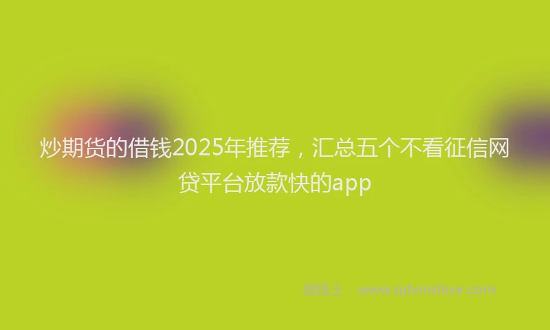 炒期货的借钱2025年推荐，汇总五个不看征信网贷平台放款快的app
