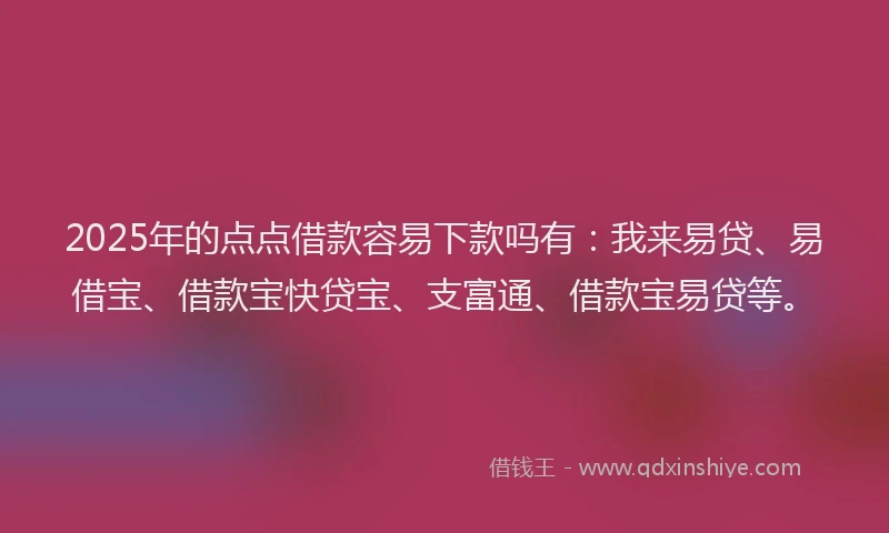 2025年的点点借款容易下款吗有：我来易贷、易借宝、借款宝快贷宝、支富通、借款宝易贷等。