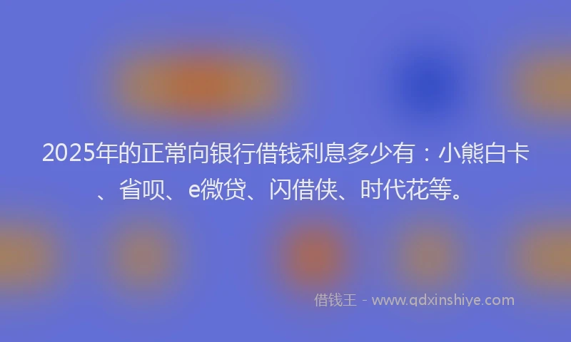 2025年的正常向银行借钱利息多少有：小熊白卡、省呗、e微贷、闪借侠、时代花等。