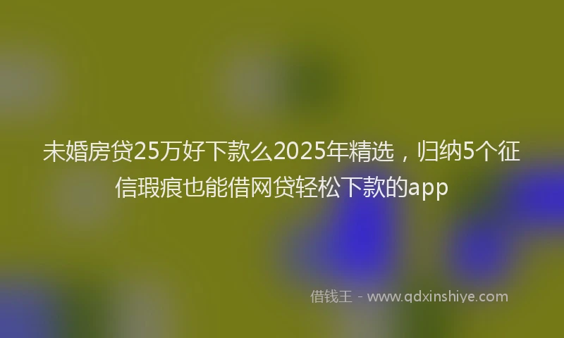 未婚房贷25万好下款么2025年精选，归纳5个征信瑕疵也能借网贷轻松下款的app