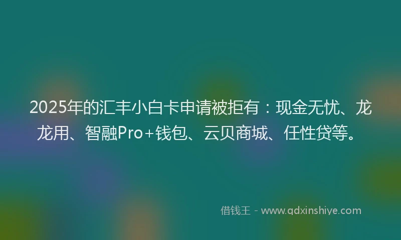 2025年的汇丰小白卡申请被拒有：现金无忧、龙龙用、智融Pro+钱包、云贝商城、任性贷等。