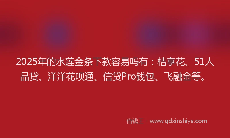2025年的水莲金条下款容易吗有：桔享花、51人品贷、洋洋花呗通、信贷Pro钱包、飞融金等。