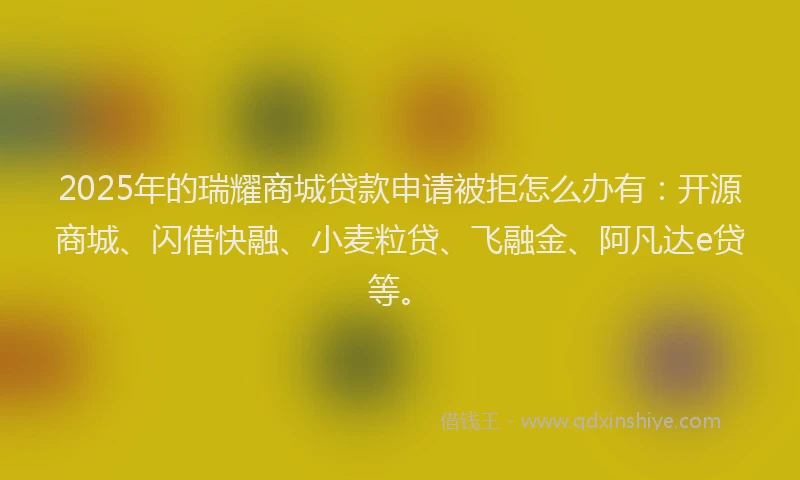 2025年的瑞耀商城贷款申请被拒怎么办有：开源商城、闪借快融、小麦粒贷、飞融金、阿凡达e贷等。