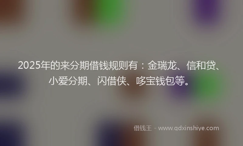 2025年的来分期借钱规则有：金瑞龙、信和贷、小爱分期、闪借侠、哆宝钱包等。