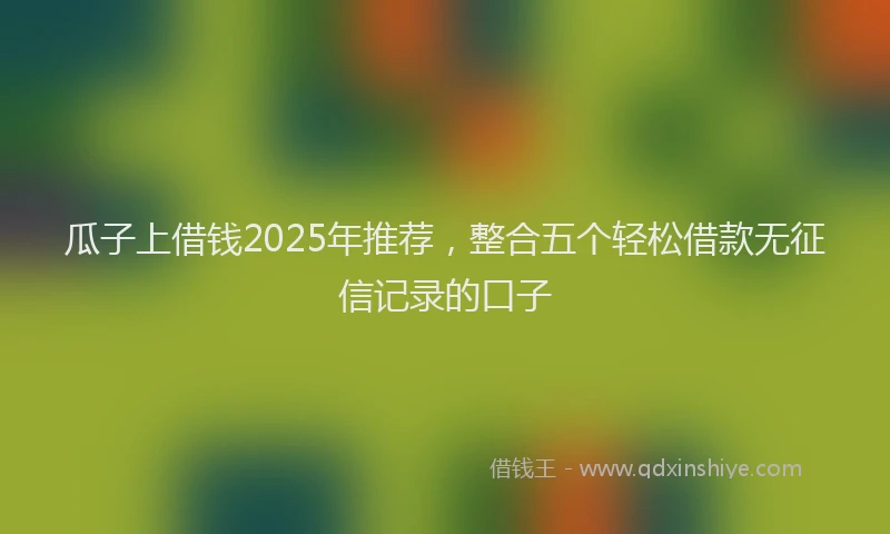 瓜子上借钱2025年推荐，整合五个轻松借款无征信记录的口子