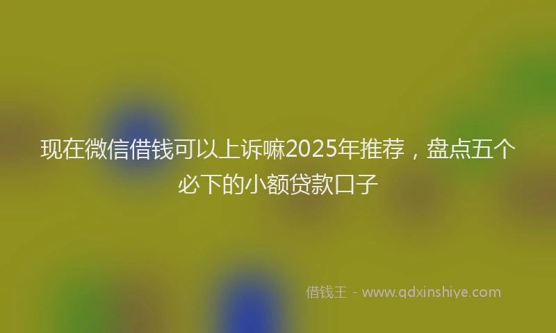 现在微信借钱可以上诉嘛2025年推荐，盘点五个必下的小额贷款口子