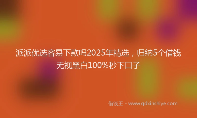 派派优选容易下款吗2025年精选，归纳5个借钱无视黑白100%秒下口子