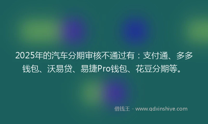 2025年的汽车分期审核不通过有：支付通、多多钱包、沃易贷、易捷Pro钱包、花豆分期等。
