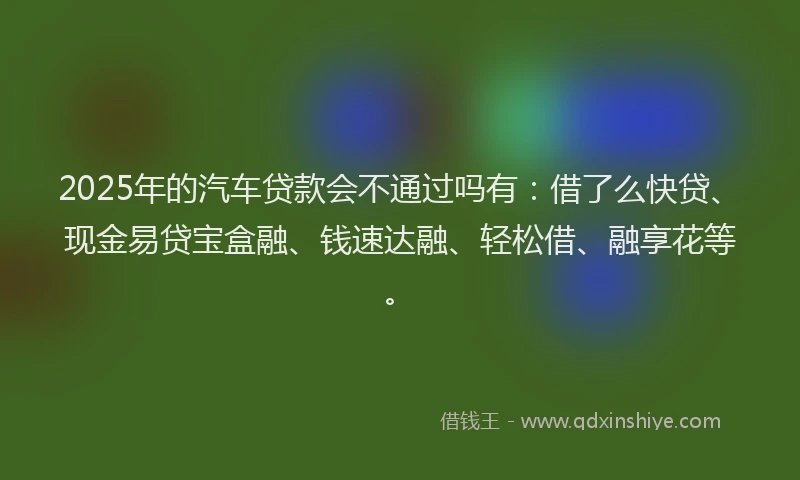 2025年的汽车贷款会不通过吗有：借了么快贷、现金易贷宝盒融、钱速达融、轻松借、融享花等。