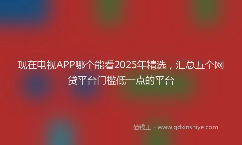 现在电视APP哪个能看2025年精选，汇总五个网贷平台门槛低一点的平台
