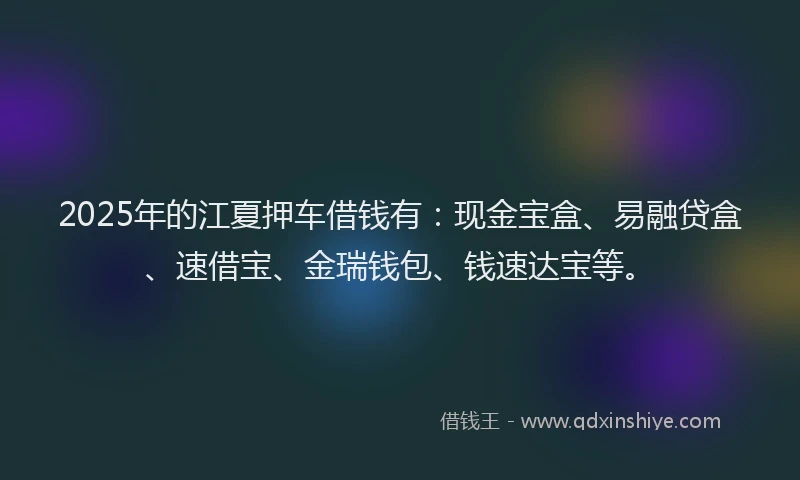 2025年的江夏押车借钱有：现金宝盒、易融贷盒、速借宝、金瑞钱包、钱速达宝等。