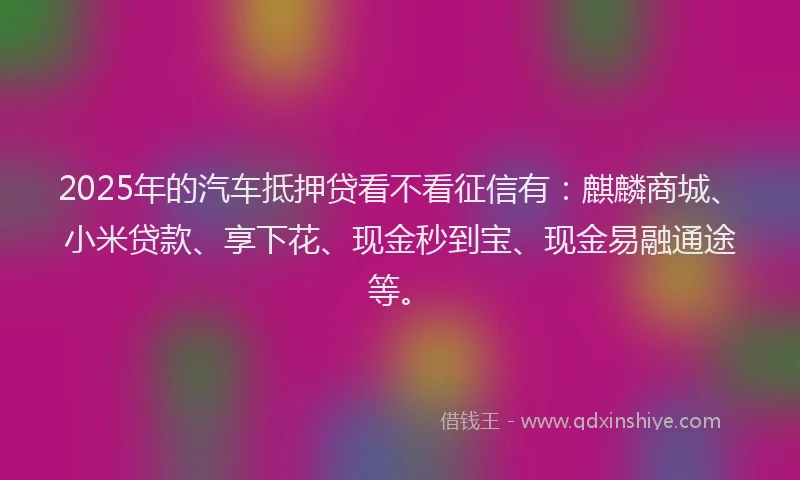 2025年的汽车抵押贷看不看征信有：麒麟商城、小米贷款、享下花、现金秒到宝、现金易融通途等。