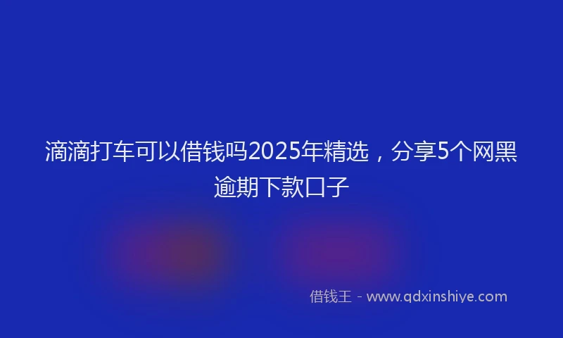 滴滴打车可以借钱吗2025年精选，分享5个网黑逾期下款口子