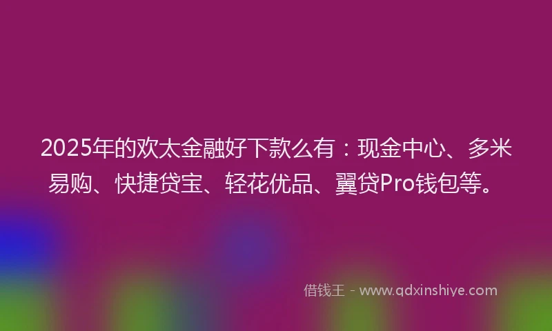 2025年的欢太金融好下款么有：现金中心、多米易购、快捷贷宝、轻花优品、翼贷Pro钱包等。