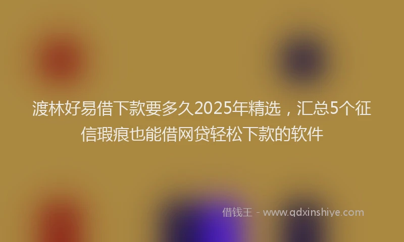 渡林好易借下款要多久2025年精选，汇总5个征信瑕疵也能借网贷轻松下款的软件