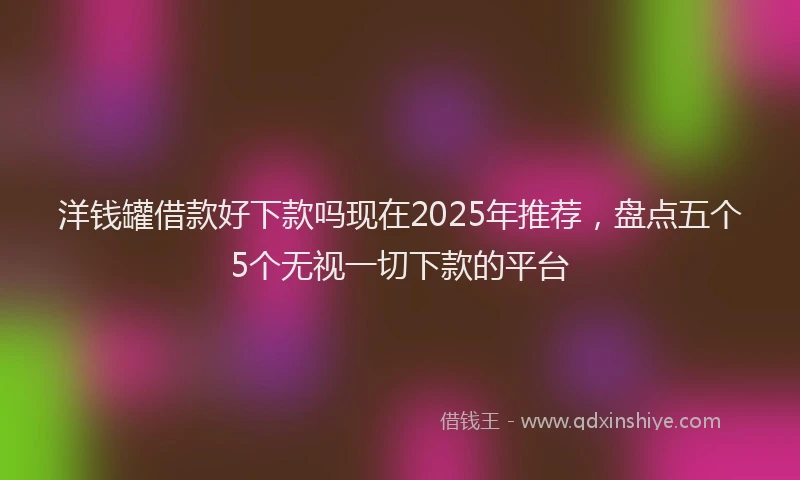 洋钱罐借款好下款吗现在2025年推荐，盘点五个5个无视一切下款的平台