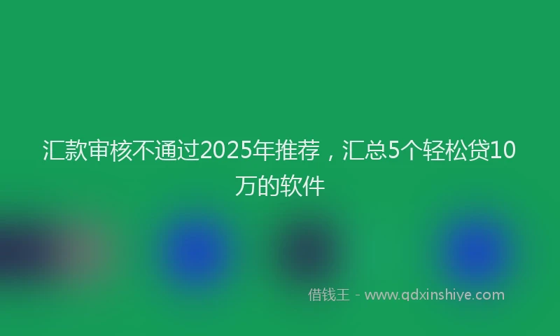 汇款审核不通过2025年推荐，汇总5个轻松贷10万的软件