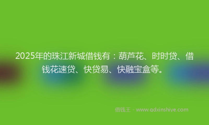 2025年的珠江新城借钱有：葫芦花、时时贷、借钱花速贷、快贷易、快融宝盒等。