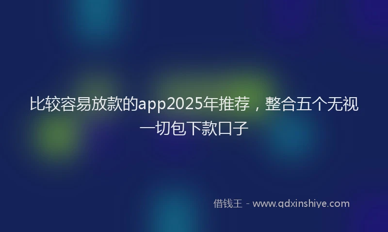 比较容易放款的app2025年推荐，整合五个无视一切包下款口子
