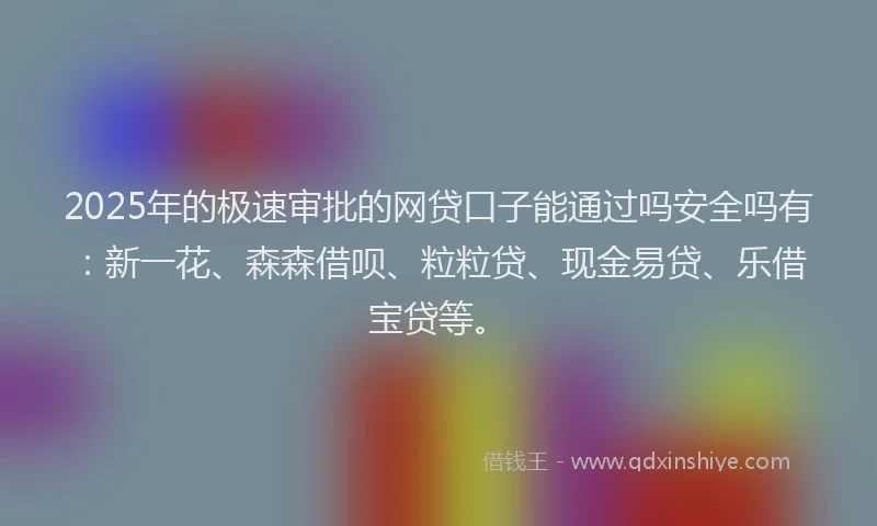 2025年的极速审批的网贷口子能通过吗安全吗有：新一花、森森借呗、粒粒贷、现金易贷、乐借宝贷等。