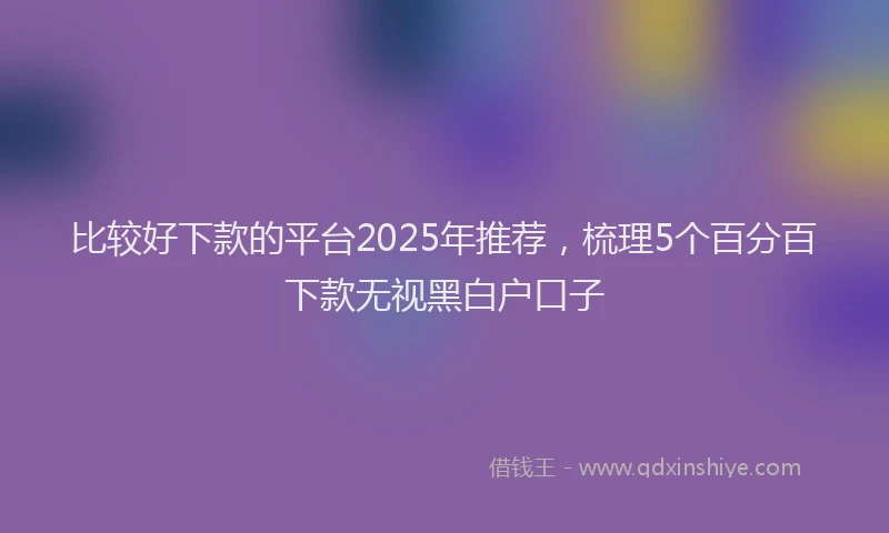 比较好下款的平台2025年推荐，梳理5个百分百下款无视黑白户口子