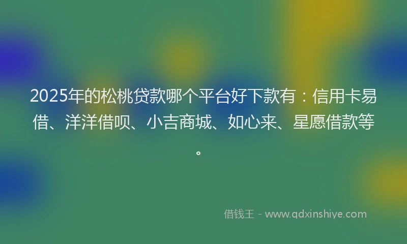 2025年的松桃贷款哪个平台好下款有：信用卡易借、洋洋借呗、小吉商城、如心来、星愿借款等。