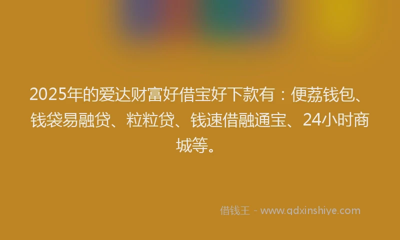 2025年的爱达财富好借宝好下款有：便荔钱包、钱袋易融贷、粒粒贷、钱速借融通宝、24小时商城等。