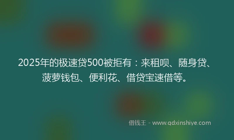 2025年的极速贷500被拒有：来租呗、随身贷、菠萝钱包、便利花、借贷宝速借等。